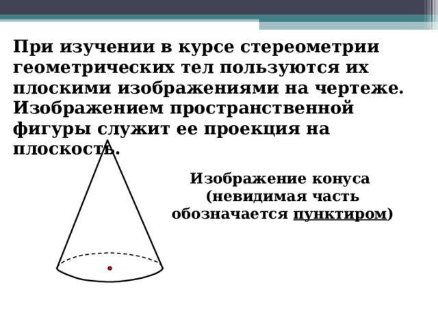 При изучении в курсе стереометрии геометрических тел пользуются их плоскими изображениями на чертеже. Изображением пространственной фигуры служит ее проекция на плоскость. Изображение конуса (невидимая часть обозначается пунктиром ) 