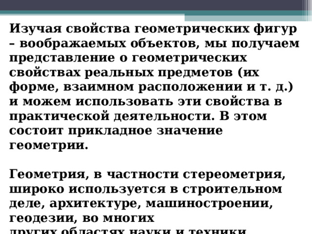 Изучая свойства геометрических фигур – воображаемых объектов, мы получаем представление о геометрических свойствах реальных предметов (их форме, взаимном расположении и т. д.) и можем использовать эти свойства в практической деятельности. В этом состоит прикладное значение геометрии.  Геометрия, в частности стереометрия, широко используется в строительном деле, архитектуре, машиностроении, геодезии, во многих других областях науки и техники. 