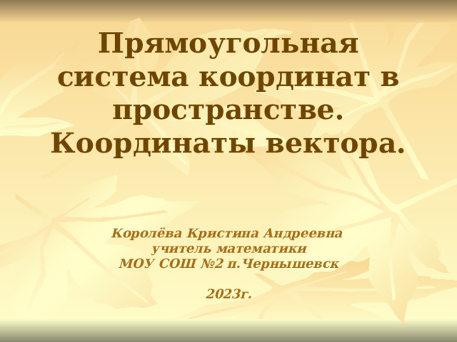 Прямоугольная система координат в пространстве. Координаты вектора.    Королёва Кристина Андреевна  учитель математики  МОУ СОШ №2 п.Чернышевск   2023г.  