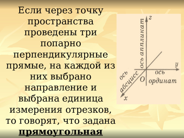 Если через точку пространства проведены три попарно перпендикулярные прямые, на каждой из них выбрано направление и выбрана единица измерения отрезков, то говорят, что задана прямоугольная система координат в пространстве   