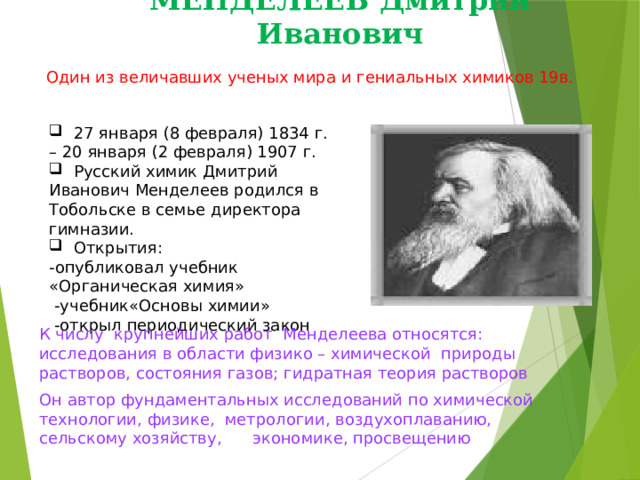 МЕНДЕЛЕЕВ Дмитрий Иванович Один из величавших ученых мира и гениальных химиков 19в.  27 января (8 февраля) 1834 г. – 20 января (2 февраля) 1907 г.  Русский химик Дмитрий Иванович Менделеев родился в Тобольске в семье директора гимназии.  Открытия: -опубликовал учебник «Органическая химия»  -учебник«Основы химии»  -открыл периодический закон К числу крупнейших работ Менделеева относятся: исследования в области физико – химической природы растворов, состояния газов; гидратная теория растворов Он автор фундаментальных исследований по химической технологии, физике, метрологии, воздухоплаванию, сельскому хозяйству, экономике, просвещению 