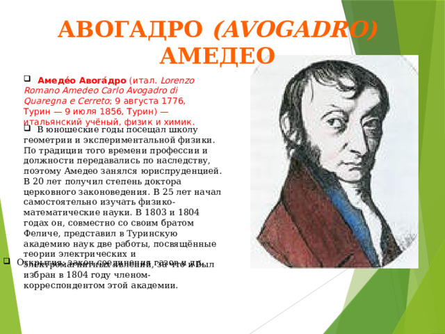 Авогадро (Avogadro) Амедео  Амеде́о Авога́дро (итал.  Lorenzo Romano Amedeo Carlo Avogadro di Quaregna e Cerreto ; 9 августа 1776, Турин — 9 июля 1856, Турин) — итальянский учёный, физик и химик.  В юношеские годы посещал школу геометрии и экспериментальной физики. По традиции того времени профессии и должности передавались по наследству, поэтому Амедео занялся юриспруденцией. В 20 лет получил степень доктора церковного законоведения. В 25 лет начал самостоятельно изучать физико-математические науки. В 1803 и 1804 годах он, совместно со своим братом Феличе, представил в Туринскую академию наук две работы, посвящённые теории электрических и электромагнитных явлений, за что и был избран в 1804 году членом-корреспондентом этой академии.  Открытия: закон соединения газов и др. 