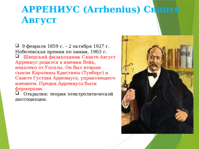 АРРЕНИУС (Arrhenius) Сванте Август  9 февраля 1859 г. – 2 октября 1927 г. Нобелевская премия по химии, 1903 г.  Шведский физикохимик Сванте Август Аррениус родился в имении Вейк, недалеко от Упсалы. Он был вторым сыном Каролины Кристины (Тунберг) и Сванте Густава Аррениуса, управляющего имением. Предки Аррениуса были фермерами .  Открытия: теория электролитической диссоциации. 