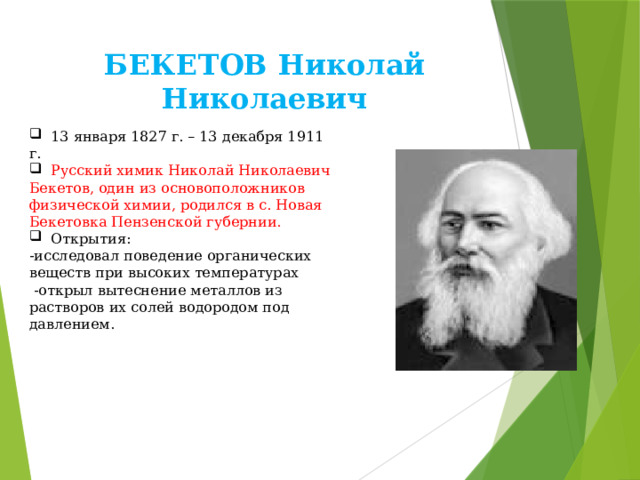 БЕКЕТОВ Николай Николаевич  13 января 1827 г. – 13 декабря 1911 г.  Русский химик Николай Николаевич Бекетов, один из основоположников физической химии, родился в с. Новая Бекетовка Пензенской губернии.  Открытия: -исследовал поведение органических веществ при высоких температурах  -открыл вытеснение металлов из растворов их солей водородом под давлением. 