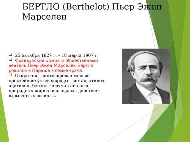 БЕРТЛО (Berthelot) Пьер Эжен Марселен  25 октября 1827 г. – 18 марта 1907 г.  Французский химик и общественный деятель Пьер Эжен Марселен Бертло родился в Париже в семье врача.  Открытия: -синтезировал многие простейшие углеводороды – метан, этилен, ацетилен, бензол -получил аналоги природных жиров -исследовал действие взрывчатых веществ. 