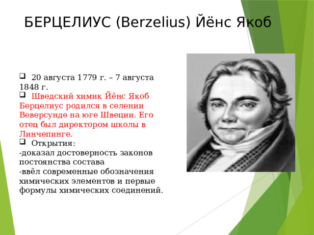 БЕРЦЕЛИУС (Berzelius) Йёнс Якоб  20 августа 1779 г. – 7 августа 1848 г.  Шведский химик Йёнс Якоб Берцелиус родился в селении Веверсунде на юге Швеции. Его отец был директором школы в Линчепинге.  Открытия: -доказал достоверность законов постоянства состава -ввёл современные обозначения химических элементов и первые формулы химических соединений. 