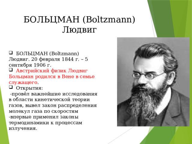 БОЛЬЦМАН (Boltzmann) Людвиг  БОЛЬЦМАН (Boltzmann) Людвиг. 20 февраля 1844 г. – 5 сентября 1906 г.  Австрийский физик Людвиг Больцман родился в Вене в семье служащего .  Открытия:  -провёл важнейшие исследования в области кинетической теории газов, вывел закон распределения молекул газа по скоростям -впервые применил законы термодинамики к процессам излучения. 