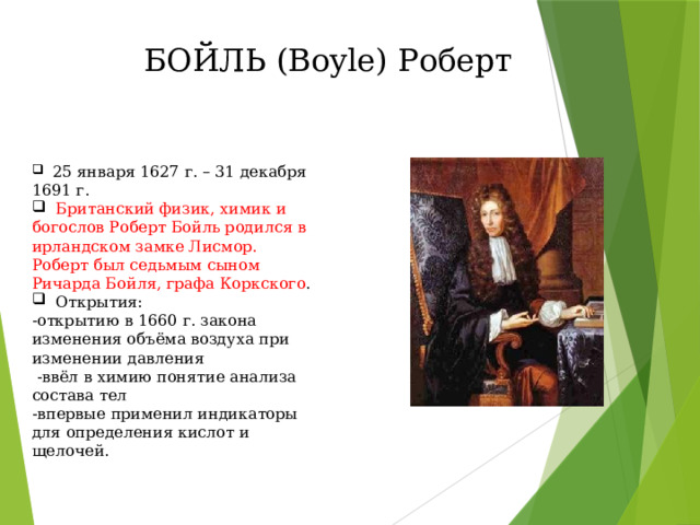БОЙЛЬ (Boyle) Роберт  25 января 1627 г. – 31 декабря 1691 г.  Британский физик, химик и богослов Роберт Бойль родился в ирландском замке Лисмор. Роберт был седьмым сыном Ричарда Бойля, графа Коркского .  Открытия: -открытию в 1660 г. закона изменения объёма воздуха при изменении давления  -ввёл в химию понятие анализа состава тел -впервые применил индикаторы для определения кислот и щелочей. 