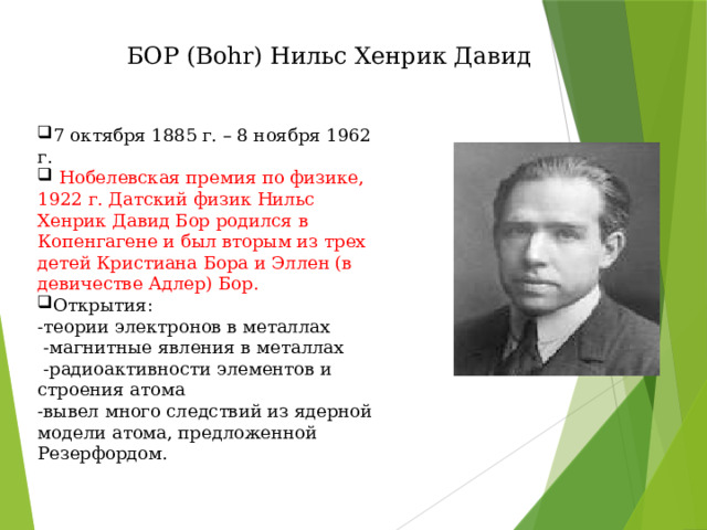 БОР (Bohr) Нильс Хенрик Давид 7 октября 1885 г. – 8 ноября 1962 г.  Нобелевская премия по физике, 1922 г. Датский физик Нильс Хенрик Давид Бор родился в Копенгагене и был вторым из трех детей Кристиана Бора и Эллен (в девичестве Адлер) Бор. Открытия: -теории электронов в металлах  -магнитные явления в металлах  -радиоактивности элементов и строения атома -вывел много следствий из ядерной модели атома, предложенной Резерфордом. 