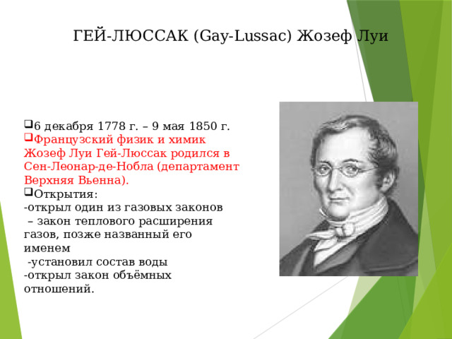 ГЕЙ-ЛЮССАК (Gay-Lussac) Жозеф Луи 6 декабря 1778 г. – 9 мая 1850 г. Французский физик и химик Жозеф Луи Гей-Люссак родился в Сен-Леонар-де-Нобла (департамент Верхняя Вьенна). Открытия: -открыл один из газовых законов – закон теплового расширения газов, позже названный его именем  -установил состав воды -открыл закон объёмных отношений. 