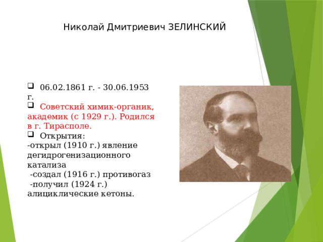 Николай Дмитриевич ЗЕЛИНСКИЙ  06.02.1861 г. - 30.06.1953 г.  Советский химик-органик, академик (с 1929 г.). Родился в г. Тирасполе.  Открытия: -открыл (1910 г.) явление дегидрогенизационного катализа  -создал (1916 г.) противогаз  -получил (1924 г.) алициклические кетоны. 