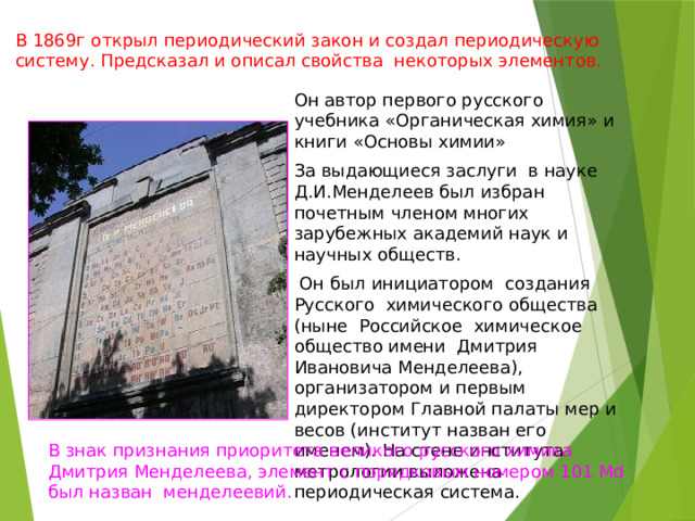 В 1869г открыл периодический закон и создал периодическую систему. Предсказал и описал свойства некоторых элементов. Он автор первого русского учебника «Органическая химия» и книги «Основы химии» За выдающиеся заслуги в науке Д.И.Менделеев был избран почетным членом многих зарубежных академий наук и научных обществ.  Он был инициатором создания Русского химического общества (ныне Российское химическое общество имени Дмитрия Ивановича Менделеева), организатором и первым директором Главной палаты мер и весов (институт назван его именем). На стене института метрологии выложена периодическая система. В знак признания приоритета великого русского химика Дмитрия Менделеева, элемент с порядковым номером 101 Md был назван менделеевий. 
