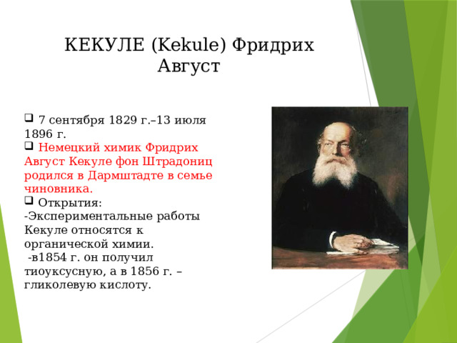 КЕКУЛЕ (Kekule) Фридрих Август  7 сентября 1829 г.–13 июля 1896 г.  Немецкий химик Фридрих Август Кекуле фон Штрадониц родился в Дармштадте в семье чиновника.  Открытия: -Экспериментальные работы Кекуле относятся к органической химии.  -в1854 г. он получил тиоуксусную, а в 1856 г. – гликолевую кислоту. 