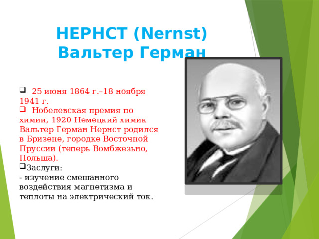 НEPНCT (Nernst) Вальтер Герман  25 июня 1864 г.–18 ноября 1941 г.  Нобелевская премия по химии, 1920 Немецкий химик Вальтер Герман Нернст родился в Бризене, городке Восточной Пруссии (теперь Вомбжезьно, Польша). Заслуги: - изучение смешанного воздействия магнетизма и теплоты на электрический ток. 