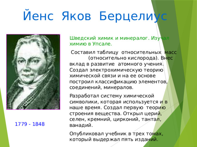 Йенс Яков Берцелиус Шведский химик и минералог. Изучал химию в Упсале.  Составил таблицу относительных масс (относительно кислорода). Внес вклад в развитие атомного учения. Создал электрохимическую теорию химической связи и на ее основе построил классификацию элементов, соединений, минералов. Разработал систему химической символики, которая используется и в наше время. Создал первую теорию строения вещества. Открыл церий, селен, кремний, цирконий, тантал, ванадий. Опубликовал учебник в трех томах, который выдержал пять изданий. 1779 - 1848 