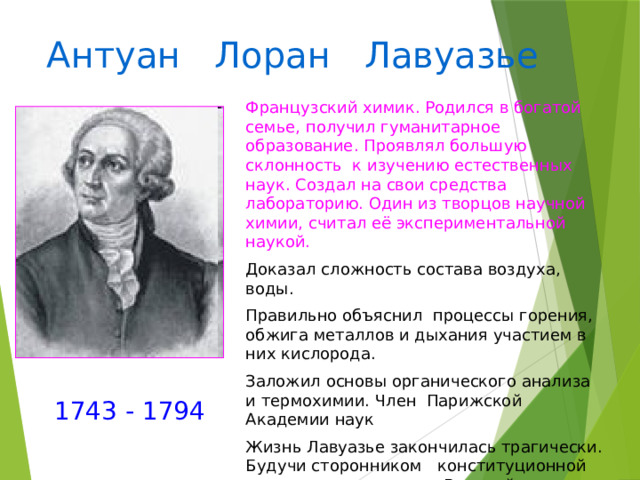 Антуан Лоран Лавуазье Французский химик. Родился в богатой семье, получил гуманитарное образование. Проявлял большую склонность к изучению естественных наук. Создал на свои средства лабораторию. Один из творцов научной химии, считал её экспериментальной наукой. Доказал сложность состава воздуха, воды. Правильно объяснил процессы горения, обжига металлов и дыхания участием в них кислорода. Заложил основы органического анализа и термохимии. Член Парижской Академии наук Жизнь Лавуазье закончилась трагически. Будучи сторонником конституционной монархии, он во время Великой французской революции был казнен. 1743 - 1794 