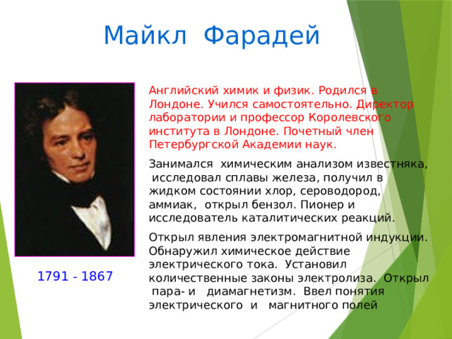 Майкл Фарадей Английский химик и физик. Родился в Лондоне. Учился самостоятельно. Директор лаборатории и профессор Королевского института в Лондоне. Почетный член Петербургской Академии наук. Занимался химическим анализом известняка, исследовал сплавы железа, получил в жидком состоянии хлор, сероводород, аммиак, открыл бензол. Пионер и исследователь каталитических реакций. Открыл явления электромагнитной индукции. Обнаружил химическое действие электрического тока. Установил количественные законы электролиза. Открыл пара- и диамагнетизм. Ввел понятия электрического и магнитного полей 1791 - 1867 