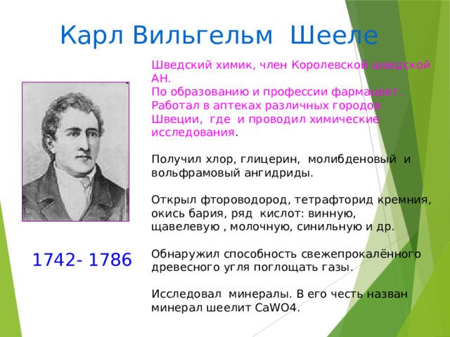 Карл Вильгельм Шееле Шведский химик, член Королевской шведской АН. По образованию и профессии фармацевт. Работал в аптеках различных городов Швеции, где и проводил химические исследования . Получил хлор, глицерин, молибденовый и вольфрамовый ангидриды. Открыл фтороводород, тетрафторид кремния, окись бария, ряд кислот: винную, щавелевую , молочную, синильную и др. Обнаружил способность свежепрокалённого древесного угля поглощать газы. Исследовал минералы. В его честь назван минерал шеелит CaWO4. 1742- 1786 