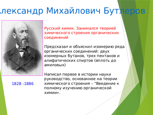 Александр Михайлович Бутлеров Русский химик. Занимался теорией химического строения органических соединений Предсказал и объяснил изомерию ряда органических соединений: двух изомерных бутанов, трех пентанов и алифатических спиртов (вплоть до амиловых) Написал первое в истории науки руководство, основанное на теории химического строения – 