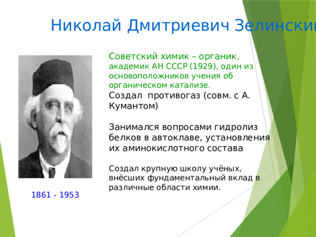 Николай Дмитриевич Зелинский Советский химик – органик , академик АН СССР (1929), один из основоположников учения об органическом катализе. Создал противогаз (совм. с А. Кумантом) Занимался вопросами гидролиз белков в автоклаве, установления их аминокислотного состава Создал крупную школу учёных, внёсших фундаментальный вклад в различные области химии. 1861 - 1953 