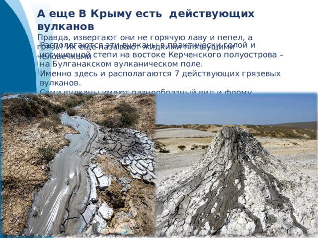 А еще В Крыму есть действующих вулканов Правда, извергают они не горячую лаву и пепел, а грязь! Их еще называют жидкими пляшущими человечками Располагаются эти вулканы в практически голой и иссушенной степи на востоке Керченского полуострова – на Булганакском вулканическом поле. Именно здесь и располагаются 7 действующих грязевых вулканов. Сами вулканы имеют разнообразный вид и форму, достаточно сильно друг от друга отличаясь. 
