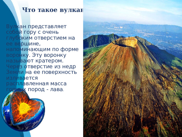 Что такое вулкан.   Вулкан представляет собой гору с очень глубоким отверстием на ее вершине, напоминающим по форме воронку. Эту воронку называют кратером. Через отверстие из недр Земли на ее поверхность изливается расплавленная масса горных пород - лава . 
