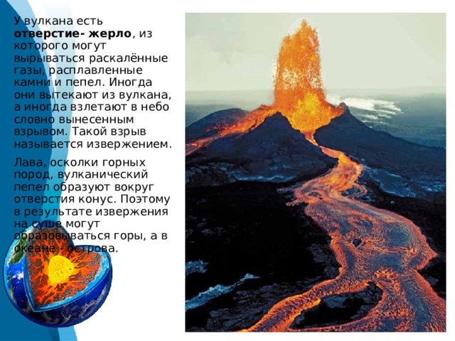 У вулкана есть отверстие- жерло , из которого могут вырываться раскалённые газы, расплавленные камни и пепел. Иногда они вытекают из вулкана, а иногда взлетают в небо словно вынесенным взрывом. Такой взрыв называется извержением. Лава, осколки горных пород, вулканический пепел образуют вокруг отверстия конус. Поэтому в результате извержения на суше могут образовываться горы, а в океане - острова. 