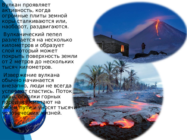 Вулкан проявляет активность, когда огромные плиты земной коры сталкиваются или, наоборот, раздвигаются.  Вулканический пепел разлетается на несколько километров и образует слой который может покрыть поверхность земли от 2 метров до нескольких тысяч километров.   Извержение вулкана обычно начинается внезапно, люди не всегда успевают спастись. Поток лавы, осколки горных пород всё сметают на своём пути и уносят тысячи человеческих жизней. 