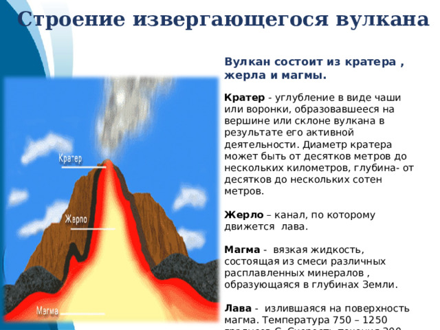 Строение извергающегося вулкана Вулкан состоит из кратера , жерла и магмы. Кратер - углубление в виде чаши или воронки, образовавшееся на вершине или склоне вулкана в результате его активной деятельности. Диаметр кратера может быть от десятков метров до нескольких километров, глубина- от десятков до нескольких сотен метров.  Жерло – канал, по которому движется лава. Магма - вязкая жидкость, состоящая из смеси различных расплавленных минералов , образующаяся в глубинах Земли. Лава - излившаяся на поверхность магма. Температура 750 – 1250 градусов С. Скорость течения 300 – 500 метров в час. 