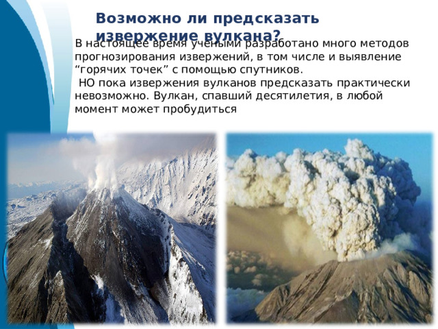Возможно ли предсказать извержение вулкана? В настоящее время учеными разработано много методов прогнозирования извержений, в том числе и выявление “горячих точек” с помощью спутников.  НО пока извержения вулканов предсказать практически невозможно. Вулкан, спавший десятилетия, в любой момент может пробудиться 