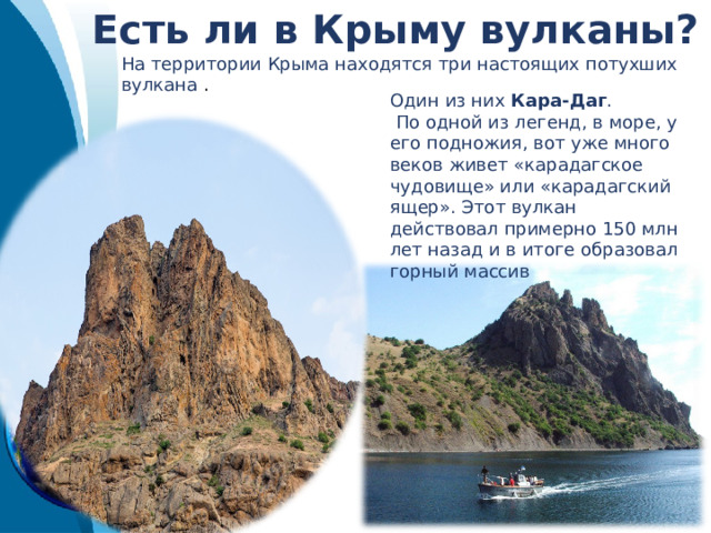Есть ли в Крыму вулканы? Один из них Кара-Даг .  По одной из легенд, в море, у его подножия, вот уже много веков живет «карадагское чудовище» или «карадагский ящер». Этот вулкан действовал примерно 150 млн лет назад и в итоге образовал горный массив На территории Крыма находятся три настоящих потухших вулкана . 