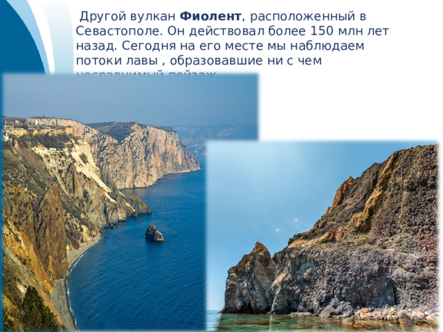  Другой вулкан Фиолент , расположенный в Севастополе. Он действовал более 150 млн лет назад. Сегодня на его месте мы наблюдаем потоки лавы , образовавшие ни с чем несравнимый пейзаж. 