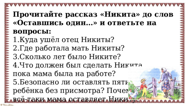 Прочитайте рассказ «Никита» до слов «Оставшись один…» и ответьте на вопросы: 1.Куда ушёл отец Никиты? 2.Где работала мать Никиты? 3.Сколько лет было Никите? 4.Что должен был сделать Никита, пока мама была на работе? 5.Безопасно ли оставлять пятилетнего ребёнка без присмотра? Почему всё-таки мама оставляет Никиту? 