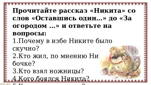 Прочитайте рассказ «Никита» со слов «Оставшись один…» до «За огородом …» и ответьте на вопросы: 1.Почему в избе Никите было скучно? 2.Кто жил, по мнению Никиты, в бочке? 3.Кто взял ножницы? 4.Кого боялся Никита? 5.Кто жил на солнце? 