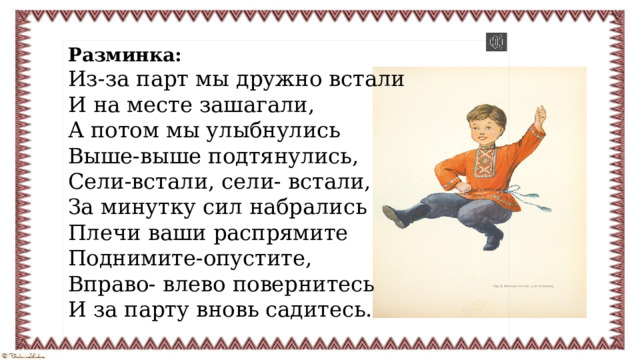 Разминка: Из-за парт мы дружно встали И на месте зашагали, А потом мы улыбнулись Выше-выше подтянулись, Сели-встали, сели- встали, За минутку сил набрались Плечи ваши распрямите Поднимите-опустите, Вправо- влево повернитесь И за парту вновь садитесь.  