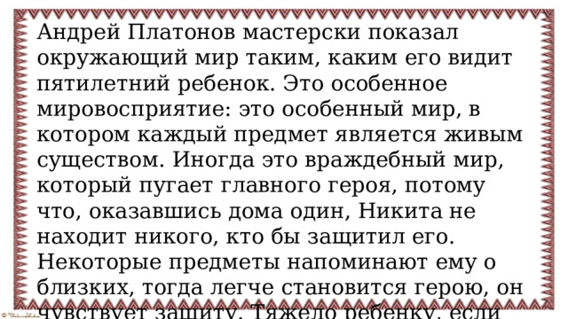 Андрей Платонов мастерски показал окружающий мир таким, каким его видит пятилетний ребенок. Это особенное мировосприятие: это особенный мир, в котором каждый предмет является живым существом. Иногда это враждебный мир, который пугает главного героя, потому что, оказавшись дома один, Никита не находит никого, кто бы защитил его. Некоторые предметы напоминают ему о близких, тогда легче становится герою, он чувствует защиту. Тяжело ребенку, если он одинок. Дети не должны чувствовать одиночество и страх. 