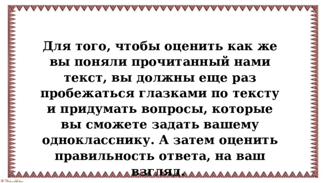 Для того, чтобы оценить как же вы поняли прочитанный нами текст, вы должны еще раз пробежаться глазками по тексту и придумать вопросы, которые вы сможете задать вашему однокласснику. А затем оценить правильность ответа, на ваш взгляд.   