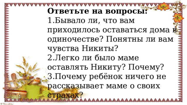 Ответьте на вопросы: 1.Бывало ли, что вам приходилось оставаться дома в одиночестве? Понятны ли вам чувства Никиты? 2.Легко ли было маме оставлять Никиту? Почему? 3.Почему ребёнок ничего не рассказывает маме о своих страхах? 