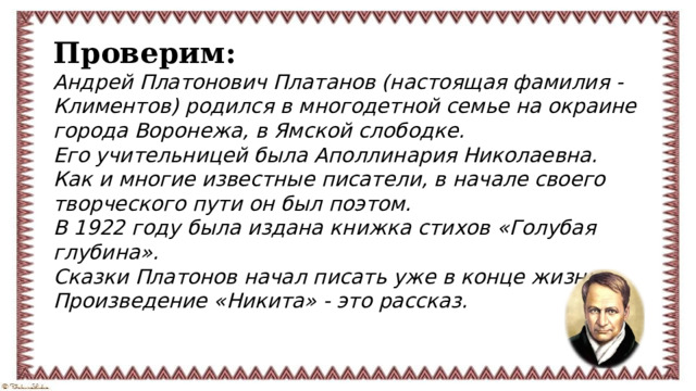 Проверим: Андрей Платонович Платанов (настоящая фамилия - Климентов) родился в многодетной семье на окраине города Воронежа, в Ямской слободке. Его учительницей была Аполлинария Николаевна. Как и многие известные писатели, в начале своего творческого пути он был поэтом. В 1922 году была издана книжка стихов «Голубая глубина». Сказки Платонов начал писать уже в конце жизни. Произведение «Никита» - это рассказ.  