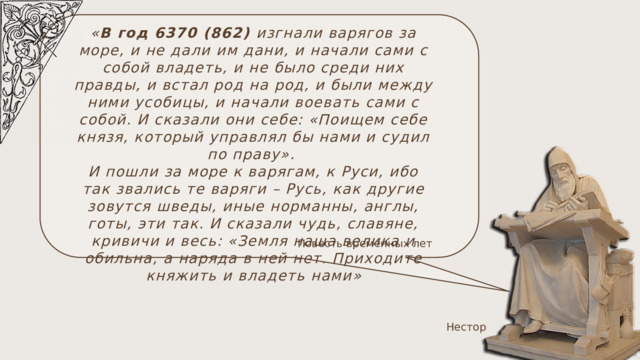 « В год 6370 (862) изгнали варягов за море, и не дали им дани, и начали сами с собой владеть, и не было среди них правды, и встал род на род, и были между ними усобицы, и начали воевать сами с собой. И сказали они себе: «Поищем себе князя, который управлял бы нами и судил по праву». И пошли за море к варягам, к Руси, ибо так звались те варяги – Русь, как другие зовутся шведы, иные норманны, англы, готы, эти так. И сказали чудь, славяне, кривичи и весь: «Земля наша велика и обильна, а наряда в ней нет. Приходите княжить и владеть нами » Повесть временных лет Нестор 