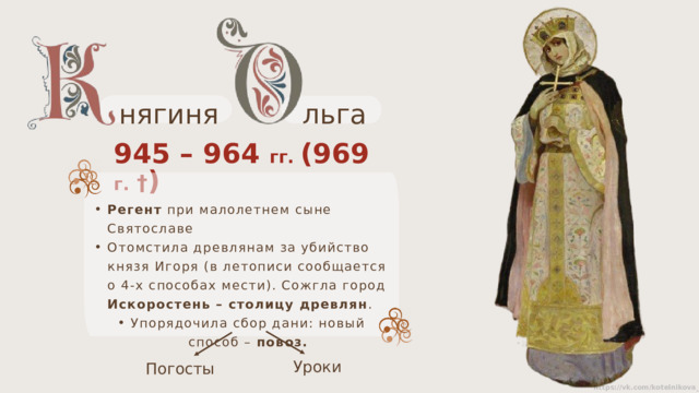 льга нягиня 945 – 964 гг. (969 г.  † ) Регент при малолетнем сыне Святославе Отомстила древлянам за убийство князя Игоря (в летописи сообщается о 4-х способах мести). Сожгла город Искоростень – столицу древлян . Упорядочила сбор дани: новый способ – повоз.   Уроки Погосты 