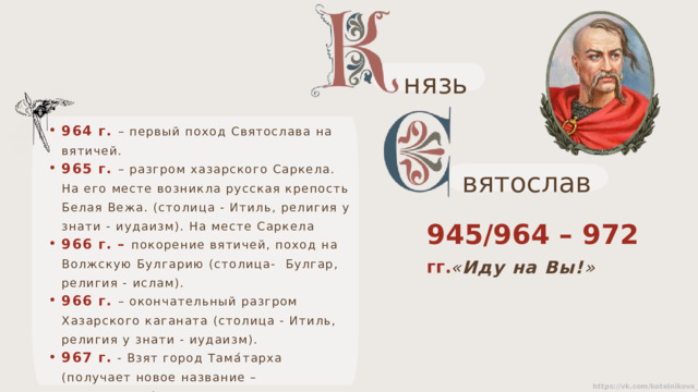 нязь 964 г. – первый поход Святослава на вятичей. 965 г. – разгром хазарского Саркела. На его месте возникла русская крепость Белая Вежа. (столица - Итиль, религия у знати - иудаизм). На месте Саркела 966 г. – покорение вятичей, поход на Волжскую Булгарию (столица- Булгар, религия - ислам). 966 г. – окончательный разгром Хазарского каганата (столица - Итиль, религия у знати - иудаизм). 967 г. - Взят город Тама́тарха (получает новое название – Тмутаракань).  вятослав 945/964 – 972 гг. « Иду на Вы! » 