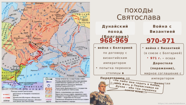 «Не любо мне сидеть в Киеве, хочу жить в Переяславце на Дунае – ибо там середина земли моей…» походы Святослава Дунайский поход Война с Византией (Болгария) 968-969  гг. 970-971  гг. война с Болгарией по договору с византийским императором попытка переноса столицы в Переяславец на Дунае война с Византией (в союзе с Болгарией) 971 г . – осада Доростола (поражение), мирное соглашение с императором Византии 
