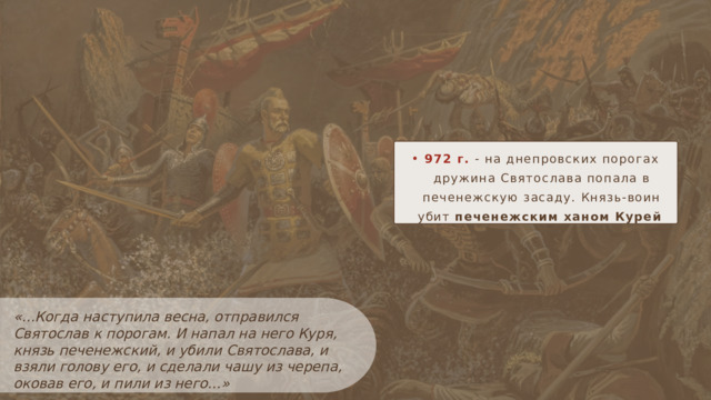 972 г. - на днепровских порогах  дружина Святослава попала в печенежскую засаду. Князь-воин убит печенежским ханом Курей «...Когда наступила весна, отправился Святослав к порогам. И напал на него Куря, князь печенежский, и убили Святослава, и взяли голову его, и сделали чашу из черепа, оковав его, и пили из него…»  из ПВЛ 