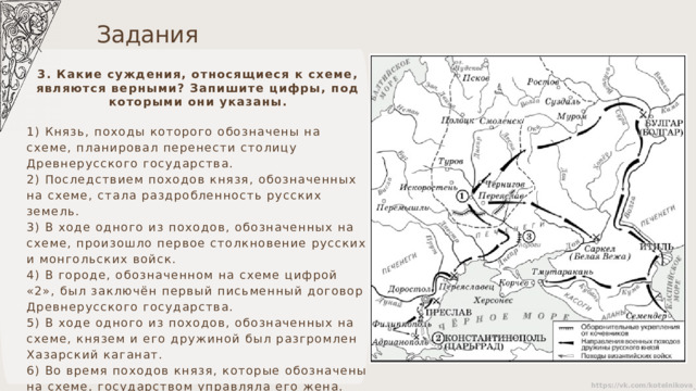 Задания 3. Какие суждения, относящиеся к схеме, являются верными? Запишите цифры, под которыми они указаны. 1) Князь, походы которого обозначены на схеме, планировал перенести столицу Древнерусского государства. 2) Последствием походов князя, обозначенных на схеме, стала раздробленность русских земель. 3) В ходе одного из походов, обозначенных на схеме, произошло первое столкновение русских и монгольских войск. 4) В городе, обозначенном на схеме цифрой «2», был заключён первый письменный договор Древнерусского государства. 5) В ходе одного из походов, обозначенных на схеме, князем и его дружиной был разгромлен Хазарский каганат. 6) Во время походов князя, которые обозначены на схеме, государством управляла его жена. 