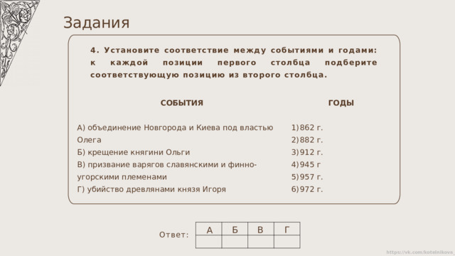 Задания 4. Установите соответствие между событиями и годами: к каждой позиции первого столбца подберите соответствующую позицию из второго столбца. СОБЫТИЯ ГОДЫ А) объединение Новгорода и Киева под властью Олега Б) крещение княгини Ольги 862 г. 882 г. 912 г. 945 г 957 г. 972 г. В) призвание варягов славянскими и финно-угорскими племенами Г) убийство древлянами князя Игоря Б В Г А Ответ: 