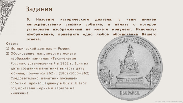 Задания 6. Назовите исторического деятеля, с чьим именем непосредственно связано событие, в память о котором установлен изображённый на монете монумент. Используя изображение, приведите одно любое обоснование Вашего ответа. Ответ: Исторический деятель — Рюрик; Обоснование, например: на монете изображён памятник «Тысячелетие России», установленный в 1862 г. Если из даты создания памятника вычесть дату юбилея, получится 862 г. (1862-1000=862). Следовательно, памятник посвящён событию, произошедшему в 862 г. В этот год призвали Рюрика и варягов на княжение. 