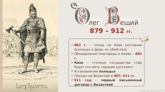 ещий лег 879 – 912 гг. 882 г.  – поход на Киев (изгнание Аскольда и Дира, их убийство). Объединение Новгорода и Киева – 882 г. Киев – столица государства («Да будет это мать городам русским») Установление полюдья Походы на Византию в 907, 911 гг. 911 год – первый письменный договор с Византией 