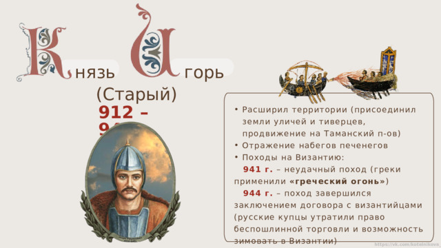 нязь горь (Старый) Расширил территории (присоединил земли уличей и тиверцев, продвижение на Таманский п-ов) Отражение набегов печенегов Походы на Византию:  941 г.  – неудачный поход (греки применили «греческий огонь» )  944 г. – поход завершился заключением договора с византийцами (русские купцы утратили право беспошлинной торговли и возможность зимовать в Византии)   912 – 945 гг. 