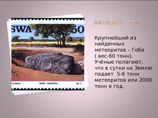 Крупнейший из найденных метеоритов – Гоба ( вес-60 тонн). Учёные полагают, что в сутки на Землю падает 5-6 тонн метеоритов или 2000 тонн в год. 
